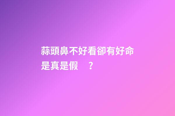 蒜頭鼻不好看卻有好命是真是假？